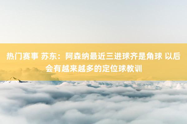 热门赛事 苏东：阿森纳最近三进球齐是角球 以后会有越来越多的定位球教训