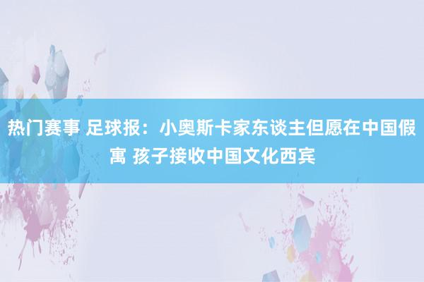 热门赛事 足球报：小奥斯卡家东谈主但愿在中国假寓 孩子接收中国文化西宾