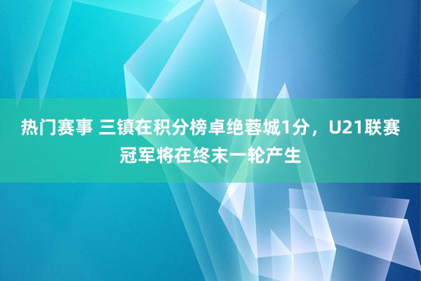 热门赛事 三镇在积分榜卓绝蓉城1分，U21联赛冠军将在终末一轮产生