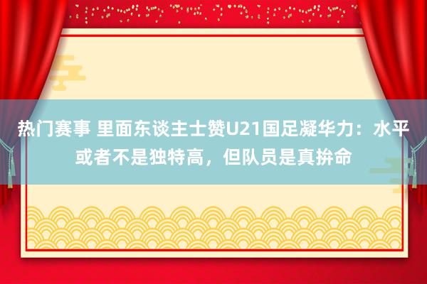 热门赛事 里面东谈主士赞U21国足凝华力：水平或者不是独特高，但队员是真拚命