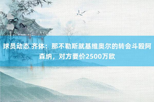 球员动态 齐体：那不勒斯就基维奥尔的转会斗殴阿森纳，对方要价2500万欧