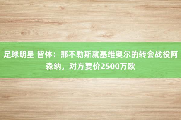 足球明星 皆体：那不勒斯就基维奥尔的转会战役阿森纳，对方要价2500万欧