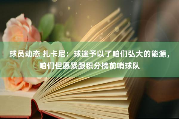 球员动态 扎卡尼：球迷予以了咱们弘大的能源，咱们但愿紧跟积分榜前哨球队