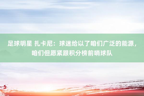 足球明星 扎卡尼：球迷给以了咱们广泛的能源，咱们但愿紧跟积分榜前哨球队