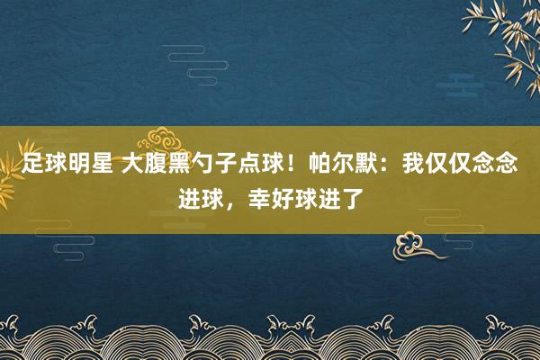 足球明星 大腹黑勺子点球！帕尔默：我仅仅念念进球，幸好球进了