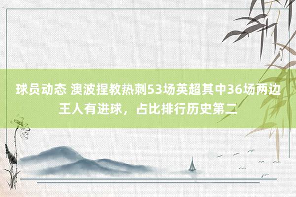 球员动态 澳波捏教热刺53场英超其中36场两边王人有进球，占比排行历史第二