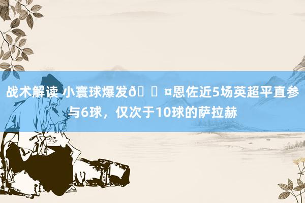 战术解读 小寰球爆发😤恩佐近5场英超平直参与6球，仅次于10球的萨拉赫