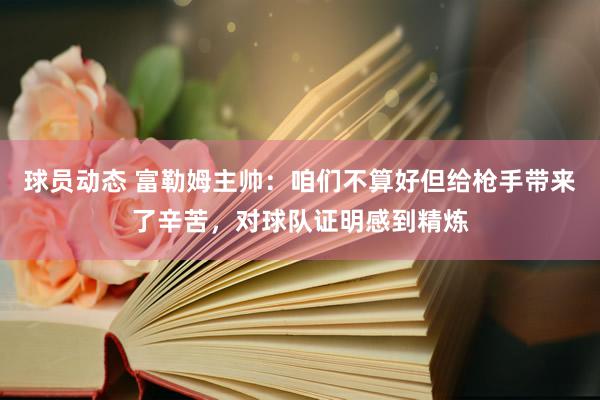 球员动态 富勒姆主帅：咱们不算好但给枪手带来了辛苦，对球队证明感到精炼