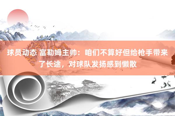 球员动态 富勒姆主帅：咱们不算好但给枪手带来了长途，对球队发扬感到懒散