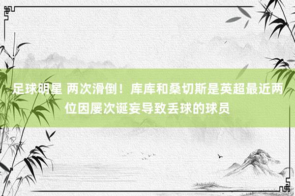 足球明星 两次滑倒！库库和桑切斯是英超最近两位因屡次诞妄导致丢球的球员