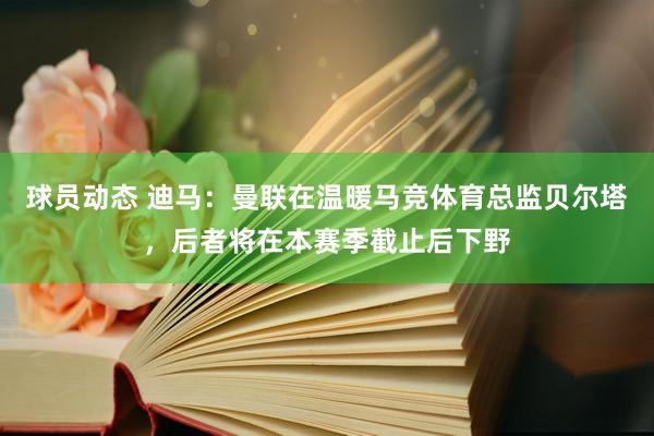 球员动态 迪马：曼联在温暖马竞体育总监贝尔塔，后者将在本赛季截止后下野