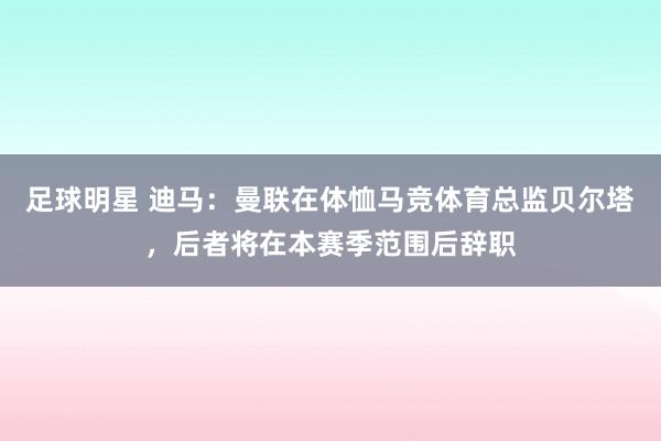 足球明星 迪马：曼联在体恤马竞体育总监贝尔塔，后者将在本赛季范围后辞职