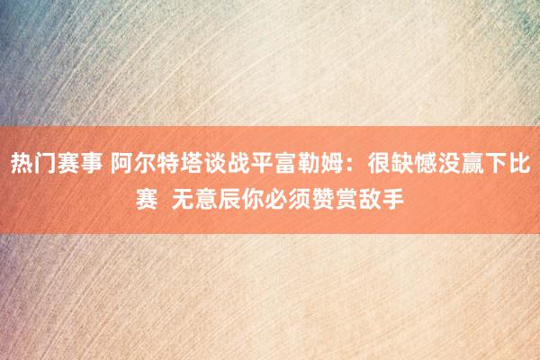 热门赛事 阿尔特塔谈战平富勒姆：很缺憾没赢下比赛  无意辰你必须赞赏敌手