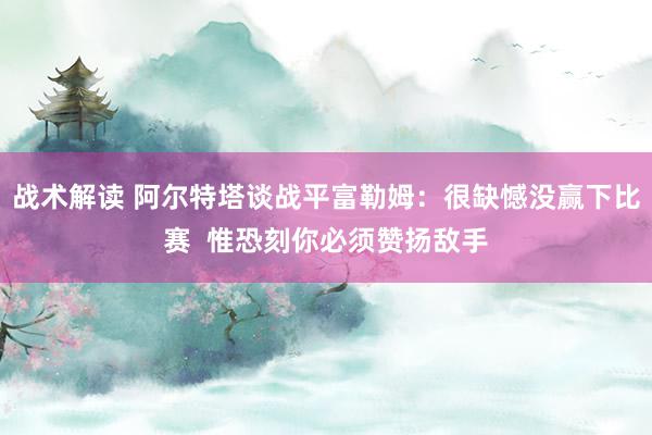 战术解读 阿尔特塔谈战平富勒姆：很缺憾没赢下比赛  惟恐刻你必须赞扬敌手