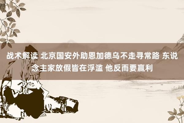 战术解读 北京国安外助恩加德乌不走寻常路 东说念主家放假皆在浮滥 他反而要赢利