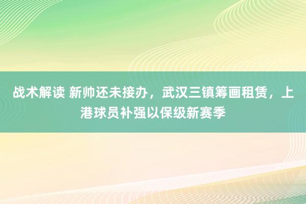 战术解读 新帅还未接办，武汉三镇筹画租赁，上港球员补强以保级新赛季