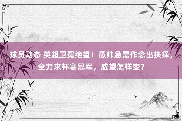 球员动态 英超卫冕绝望！瓜帅急需作念出抉择，全力求杯赛冠军，威望怎样变？