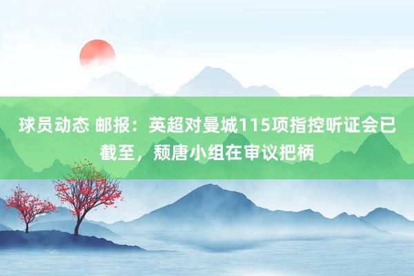 球员动态 邮报：英超对曼城115项指控听证会已截至，颓唐小组在审议把柄